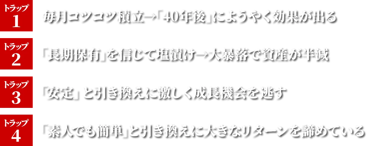 トラップ1 毎月コツコツ積立→「40年後」にようやく効果がでる トラップ2 「長期保有」を信じて塩漬け→大暴落で資産が半減 トラップ3 「安定」と引き換えに激しく成長機会を逃す トラップ4 「素人でも簡単」と引き換えに大きなリターンを諦めている