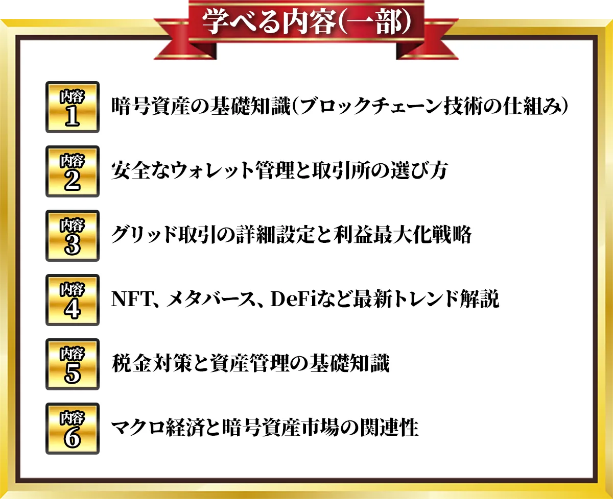 学べる内容(一部) 内容1 暗号資産の基礎知識（ブロックチェーン技術の仕組み） 内容2 安全なウォレット管理と取引所の選び方　内容3 グリッド取引の詳細設定と利益最大化戦略 内容4 NFT、メタバース、DeFiなど最新トレンド解説 内容5 税金対策と資産管理の基礎知識 内容6 マクロ経済と暗号資産市場の関連性